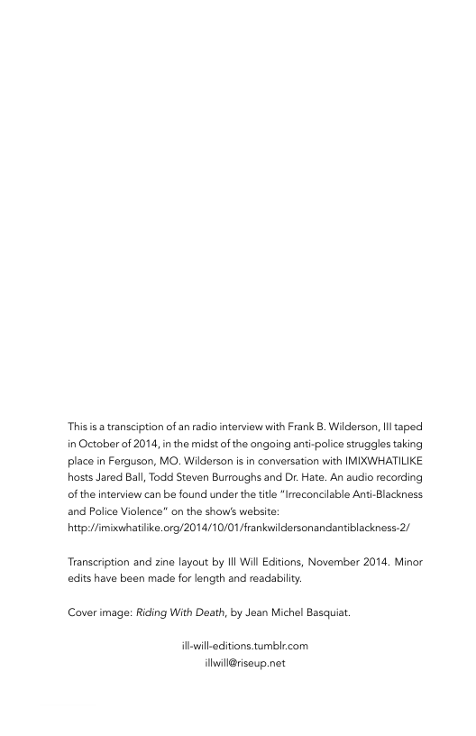 This s a transciption of an radio interview with Frank B. Wilderson, Il taped in October of 2014, in the midst of the angoing anti-police struggles taking place in Fergusan, MO. Wilderson is in conversation with IMIXWHATILIKE hosts Jared Ball, Todd Steven Burroughs and Dr. Hate. An audio recording of the interview can be found under the title“Irreconcilable Anti-Blackness and Police Violence” on the show’s website: http://imixwhatilke.org/2014/10/01/frankwildersonandantiblackness-2/ Transeription and zine layout by Il Wil Editions, November 2014. Minor edits have been made for length and readabilty. Cover image: Riding With Death, by Jean Michel Basquiat. illwill-editions tumblr.com ilwil@risaup.net